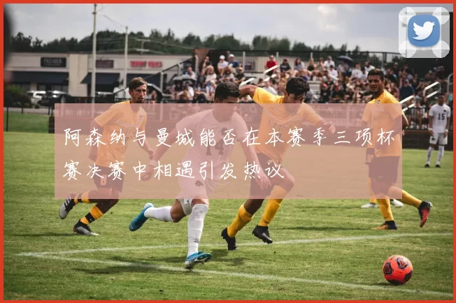 阿森纳与曼城能否在本赛季三项杯赛决赛中相遇引发热议