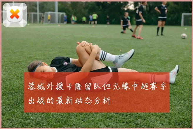 蓉城外援卡隆留队但无缘中超赛季出战的最新动态分析