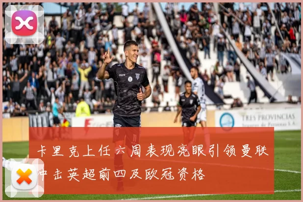 卡里克上任六周表现亮眼引领曼联冲击英超前四及欧冠资格
