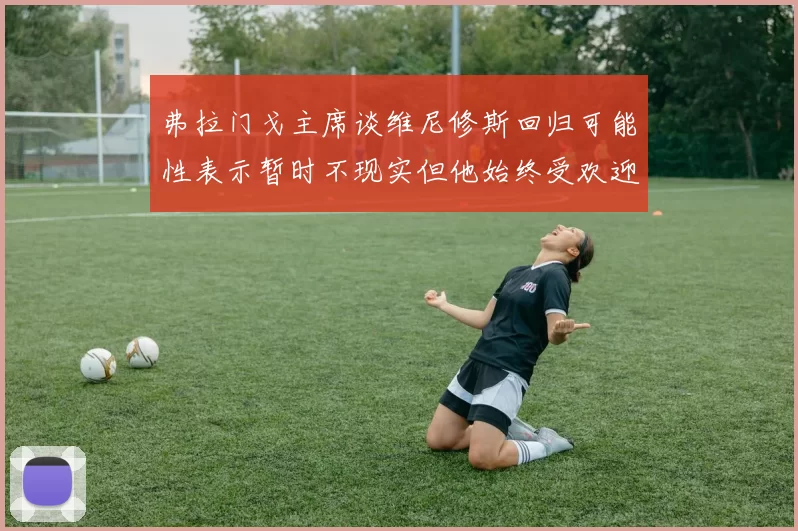 弗拉门戈主席谈维尼修斯回归可能性表示暂时不现实但他始终受欢迎