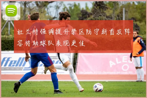 杜兰特强调提升禁区防守新首发阵容将助球队表现更佳