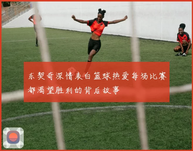 东契奇深情表白篮球热爱每场比赛都渴望胜利的背后故事