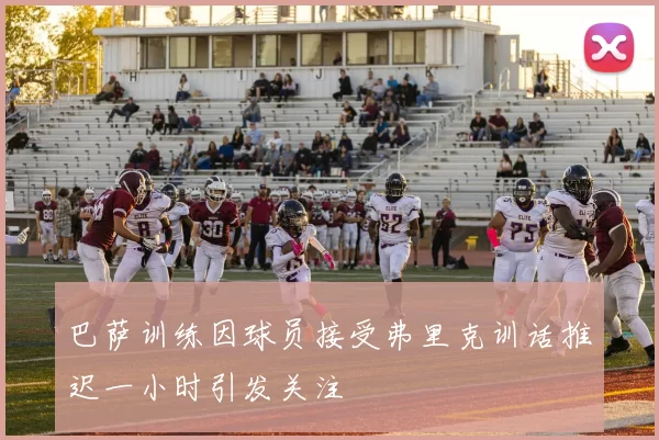 巴萨训练因球员接受弗里克训话推迟一小时引发关注