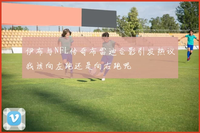 伊布与NFL传奇布雷迪合影引发热议我该向左跑还是向右跑呢