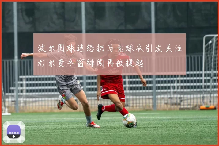 波尔图球迷怒扔马竞球衣引发关注尤尔曼冬窗绯闻再被提起