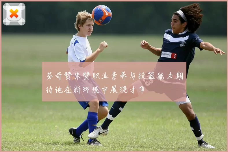 芬奇赞朱赞职业素养与投篮能力期待他在新环境中展现才华