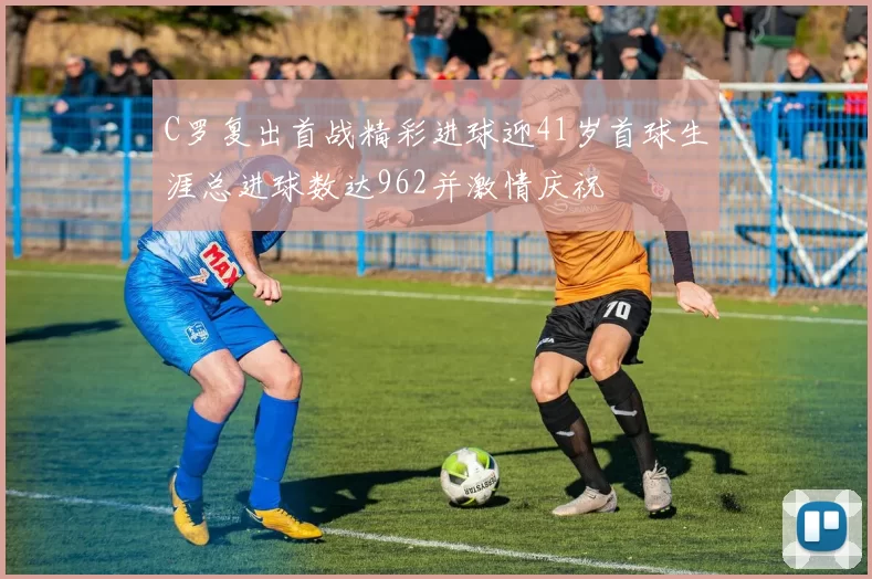 C罗复出首战精彩进球迎41岁首球生涯总进球数达962并激情庆祝
