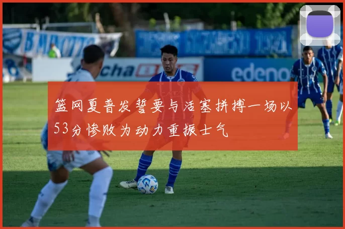 篮网夏普发誓要与活塞拼搏一场以53分惨败为动力重振士气