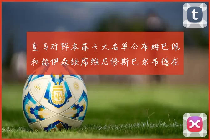 皇马对阵本菲卡大名单公布姆巴佩和赫伊森缺席维尼修斯巴尔韦德在列