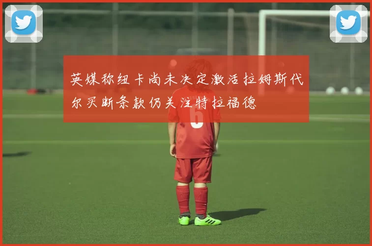 英媒称纽卡尚未决定激活拉姆斯代尔买断条款仍关注特拉福德