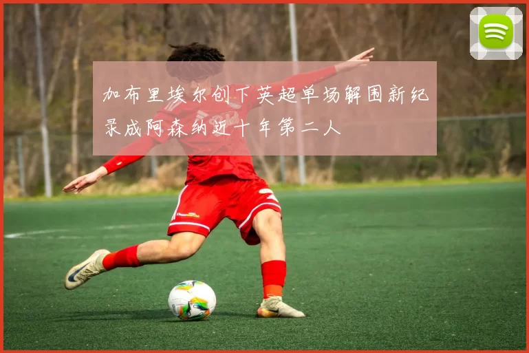 加布里埃尔创下英超单场解围新纪录成阿森纳近十年第二人