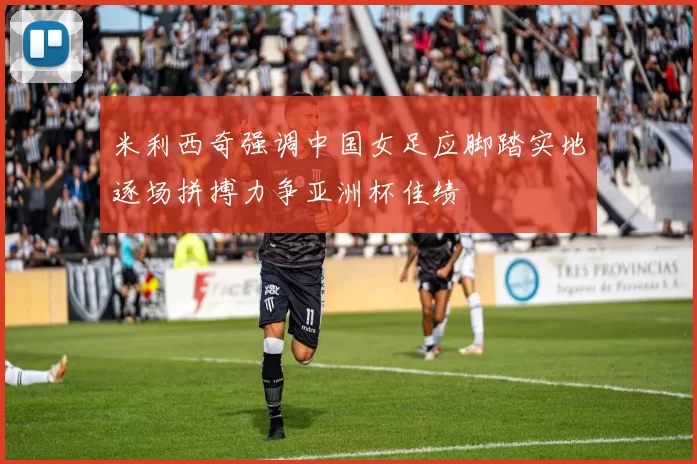 米利西奇强调中国女足应脚踏实地逐场拼搏力争亚洲杯佳绩