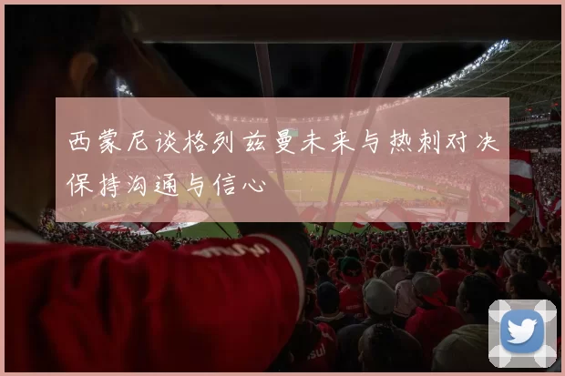 西蒙尼谈格列兹曼未来与热刺对决保持沟通与信心