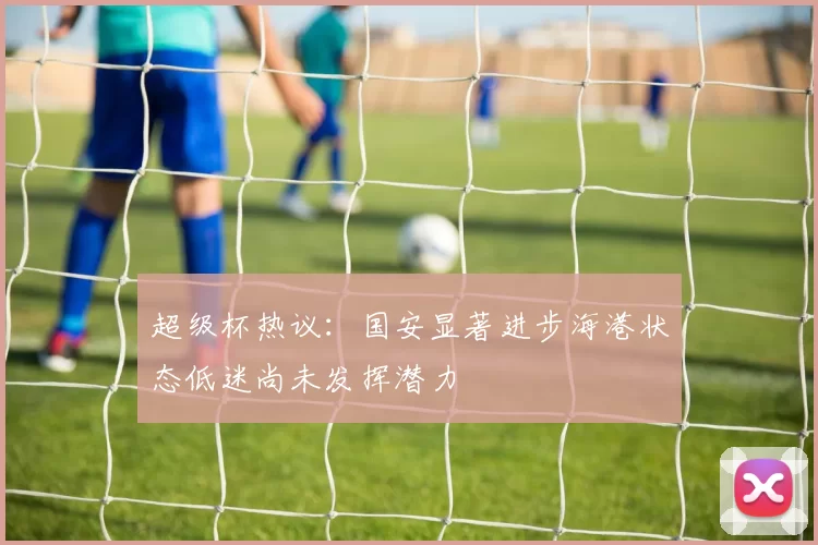 超级杯热议：国安显著进步海港状态低迷尚未发挥潜力