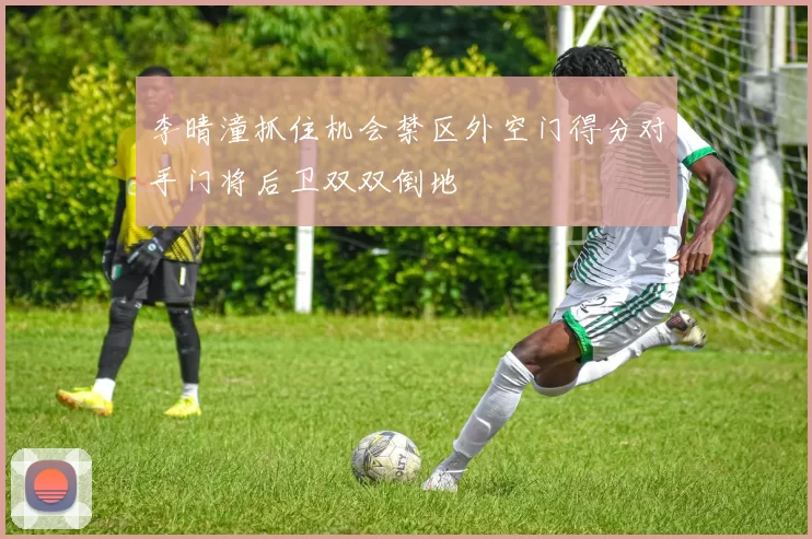 李晴潼抓住机会禁区外空门得分对手门将后卫双双倒地