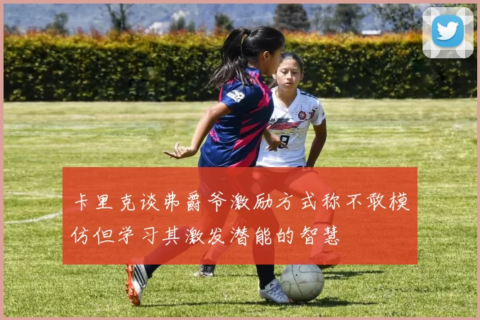 卡里克谈弗爵爷激励方式称不敢模仿但学习其激发潜能的智慧