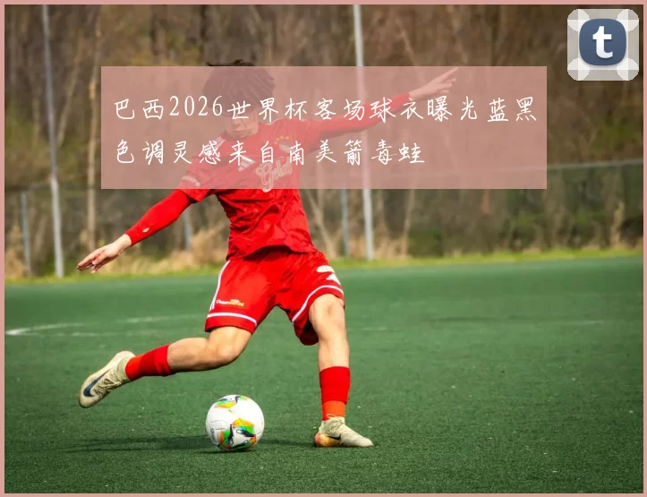 巴西2026世界杯客场球衣曝光蓝黑色调灵感来自南美箭毒蛙