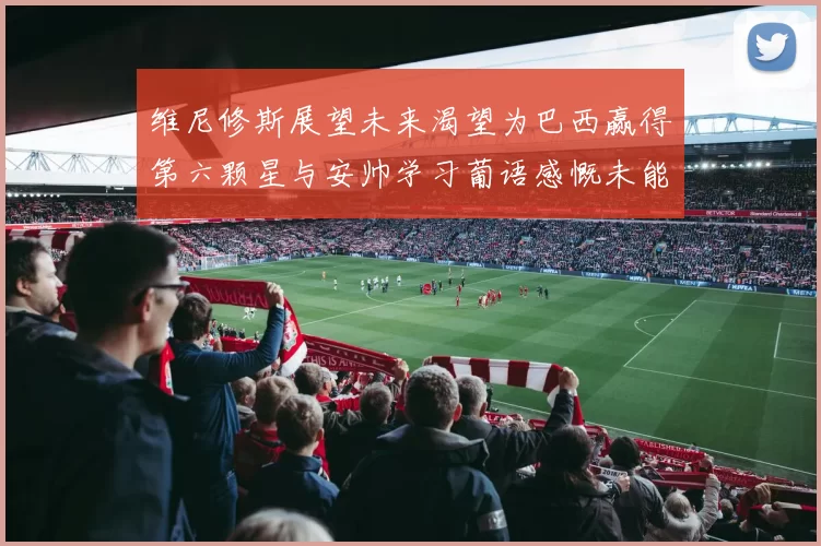 维尼修斯展望未来渴望为巴西赢得第六颗星与安帅学习葡语感慨未能与C罗共事