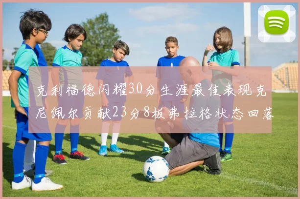 克利福德闪耀30分生涯最佳表现克尼佩尔贡献23分8板弗拉格状态回落仅得14分