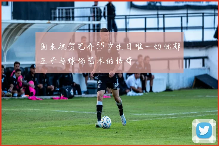 国米祝贺巴乔59岁生日唯一的忧郁王子与球场艺术的传奇