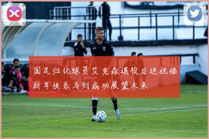 国足归化球员艾克森退役后送祝福新年快乐马到成功展望未来