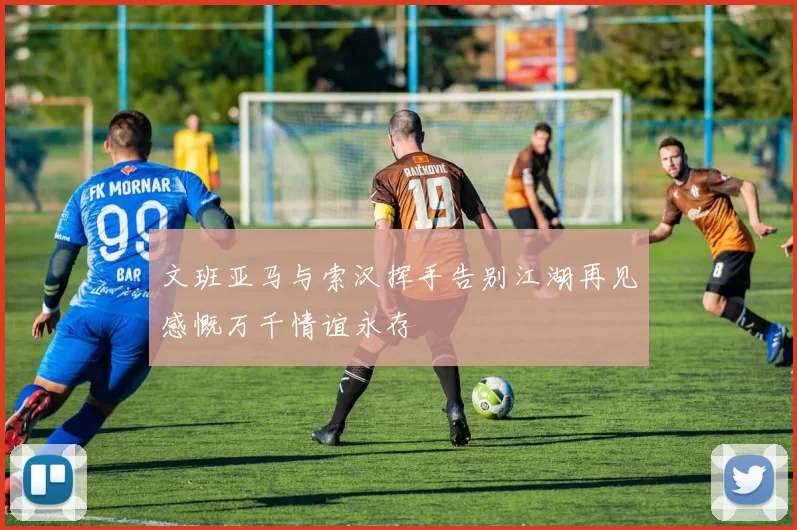 文班亚马与索汉挥手告别江湖再见感慨万千情谊永存
