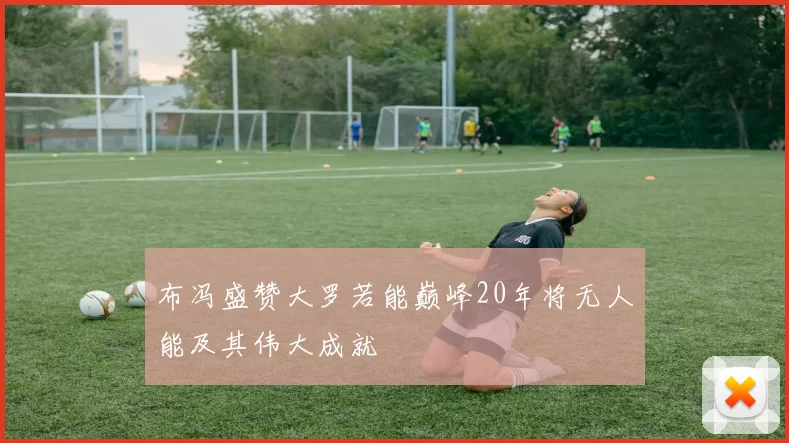 布冯盛赞大罗若能巅峰20年将无人能及其伟大成就