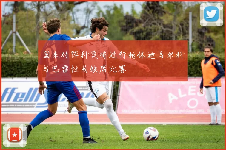国米对阵科莫将进行轮休迪马尔科与巴雷拉或缺席比赛